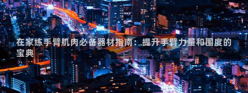 意昂体育3招商电话：在家练手臂肌肉必备器材指南：提升