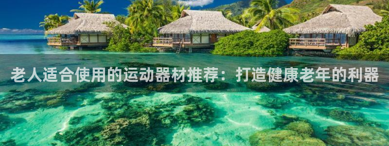 意昂3集团官网网址：老人适合使用的运动器材推荐：打造