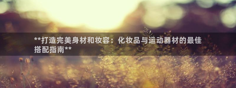 意昂3娱乐首页网站大全：**打造完美身材和妆容：化妆